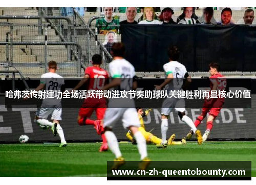 哈弗茨传射建功全场活跃带动进攻节奏助球队关键胜利再显核心价值 哈弗茨传射建功全场活跃带动进攻节奏助球队关键胜利再显核心价值