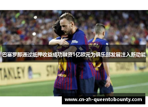巴塞罗那通过抵押收益成功融资1亿欧元为俱乐部发展注入新动能