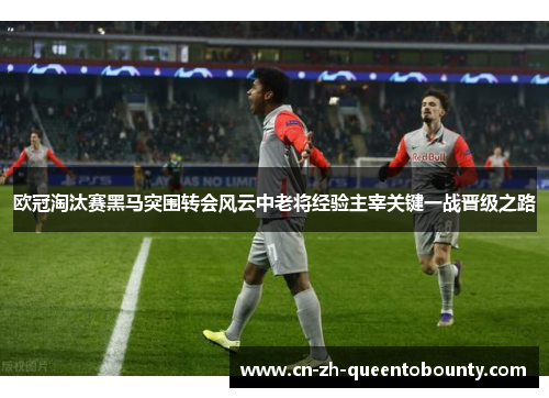 欧冠淘汰赛黑马突围转会风云中老将经验主宰关键一战晋级之路 欧冠淘汰赛黑马突围转会风云中老将经验主宰关键一战晋级之路